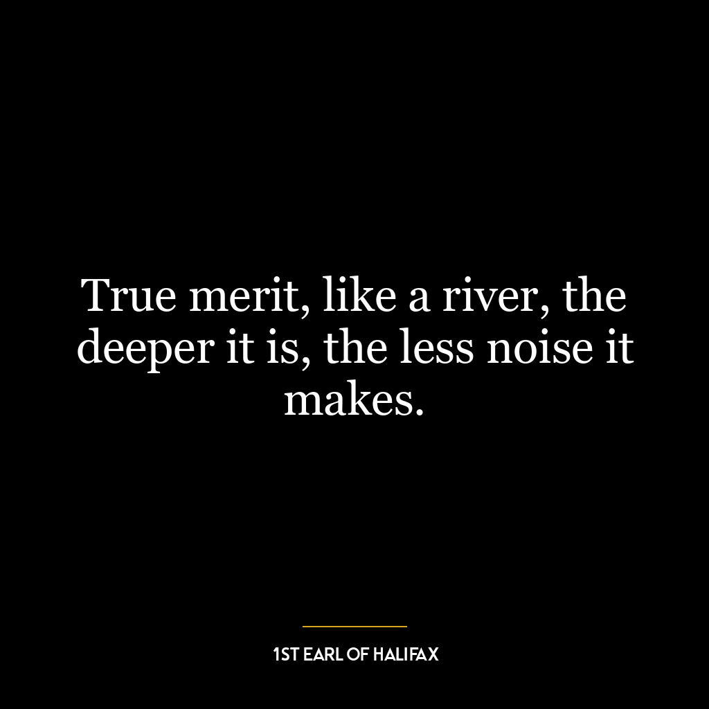 True merit, like a river, the deeper it is, the less noise it makes.