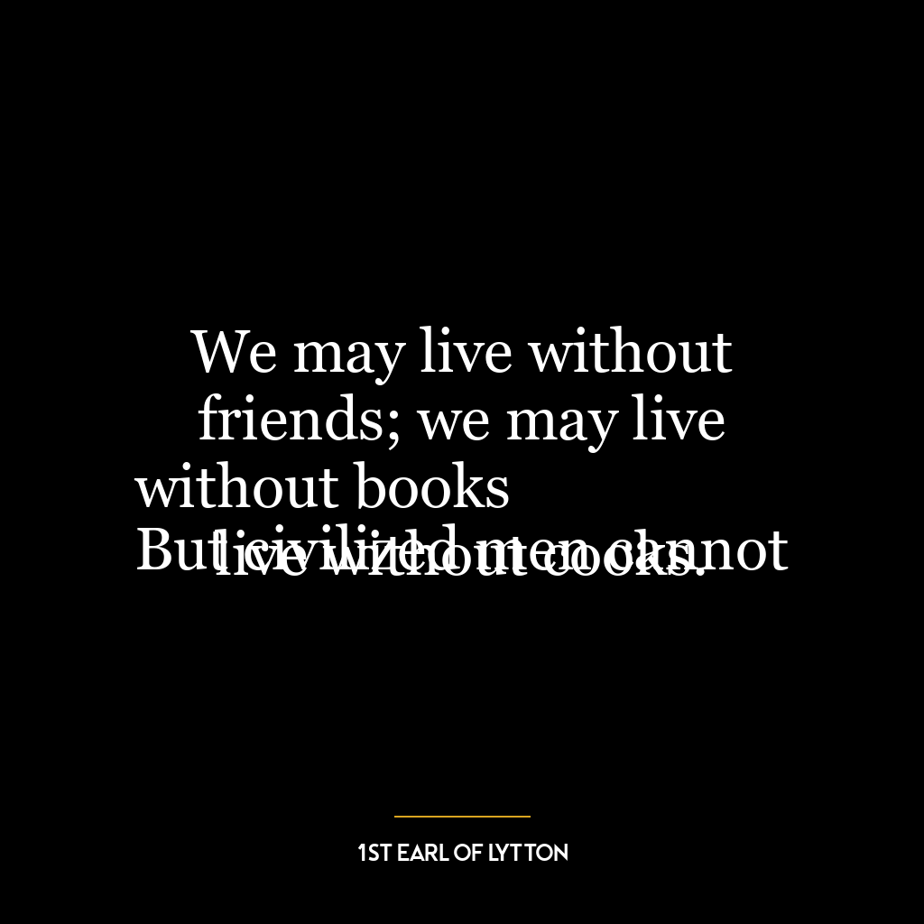 We may live without friends; we may live without books
But civilized men cannot live without cooks.