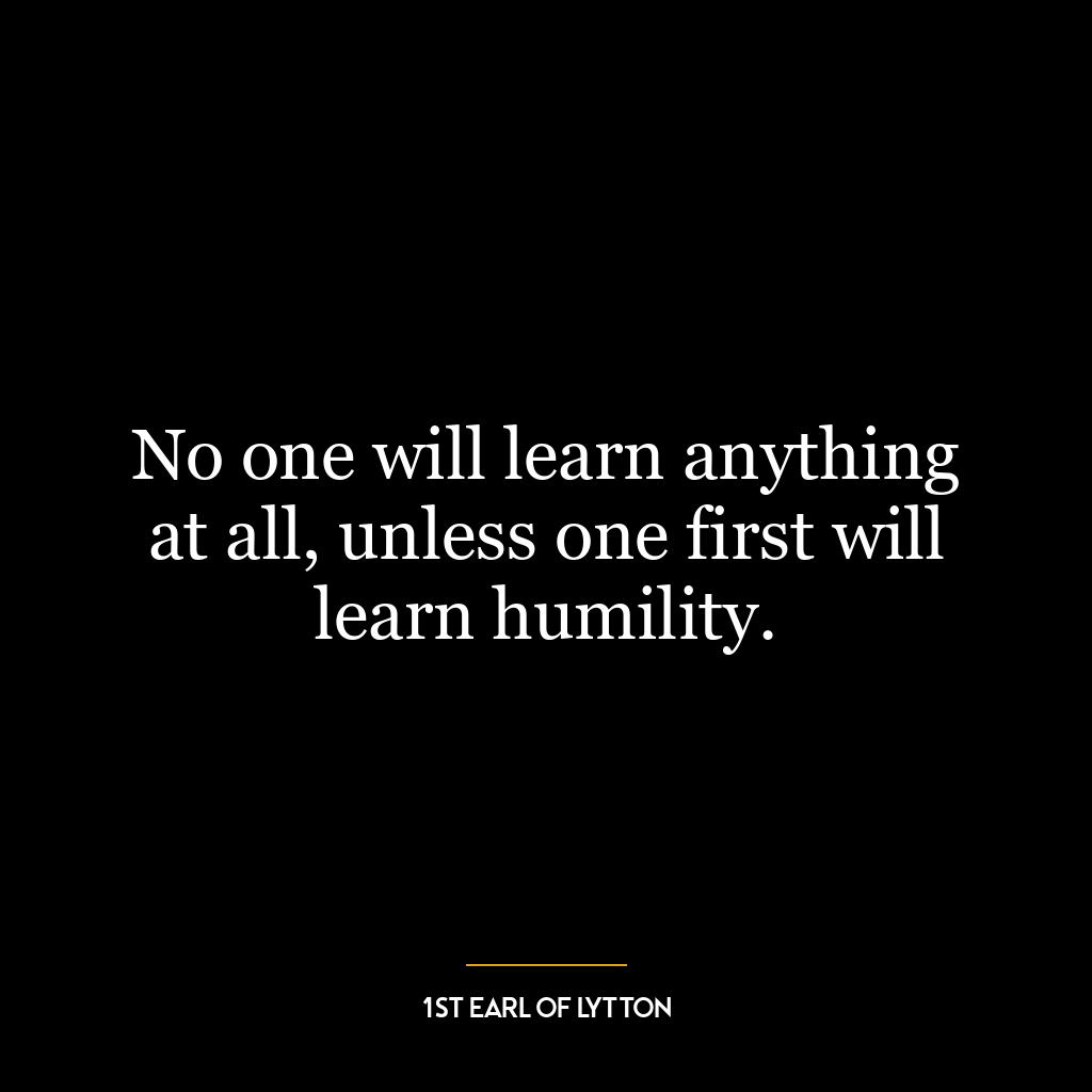 No one will learn anything at all, unless one first will learn humility.