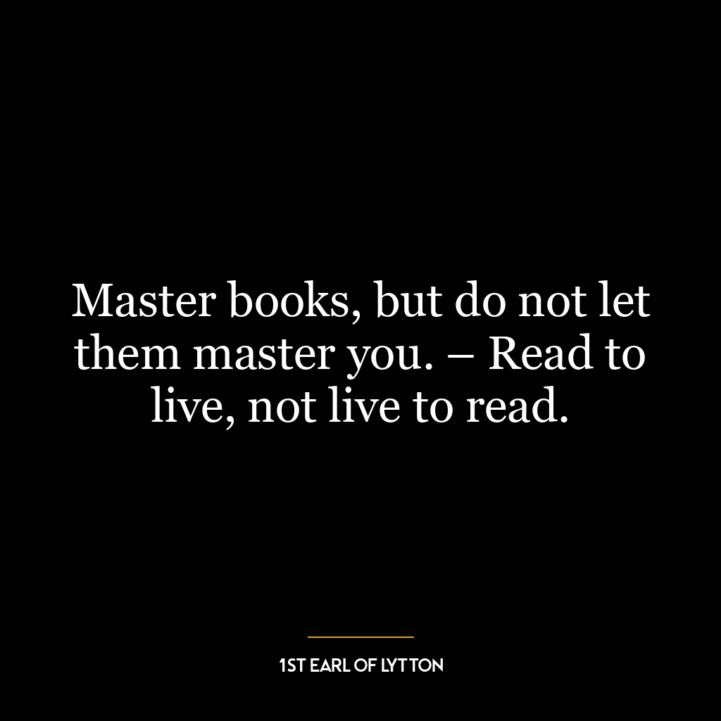 Master books, but do not let them master you. – Read to live, not live to read.