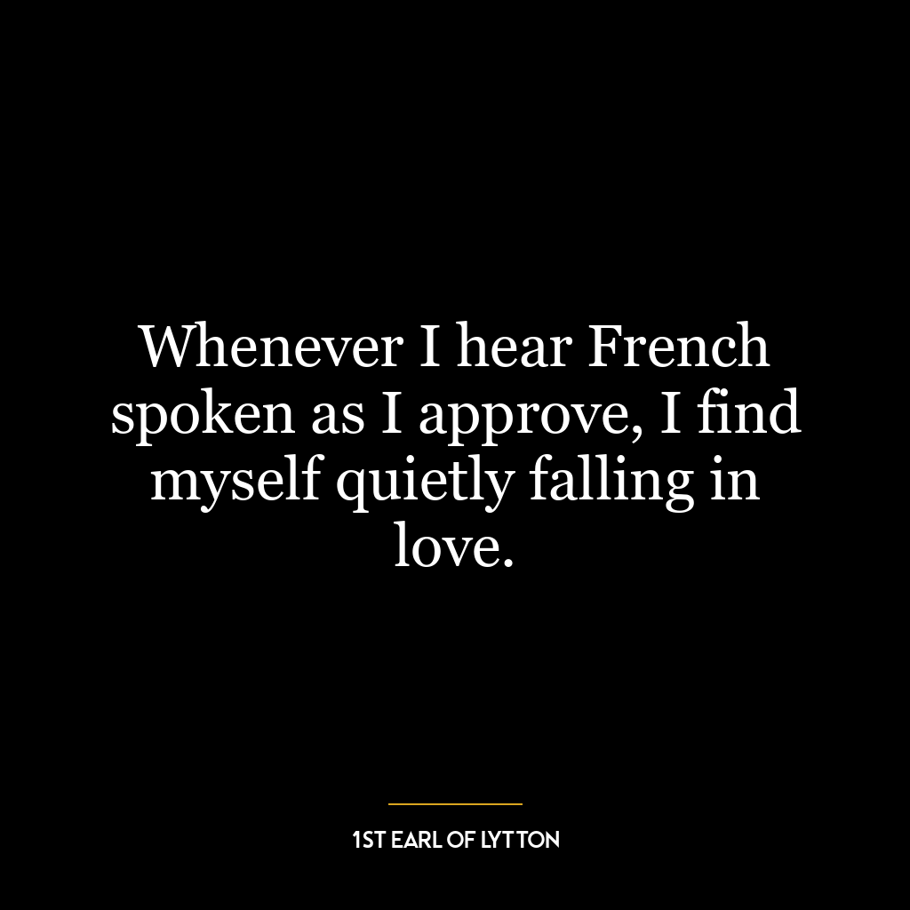 Whenever I hear French spoken as I approve, I find myself quietly falling in love.