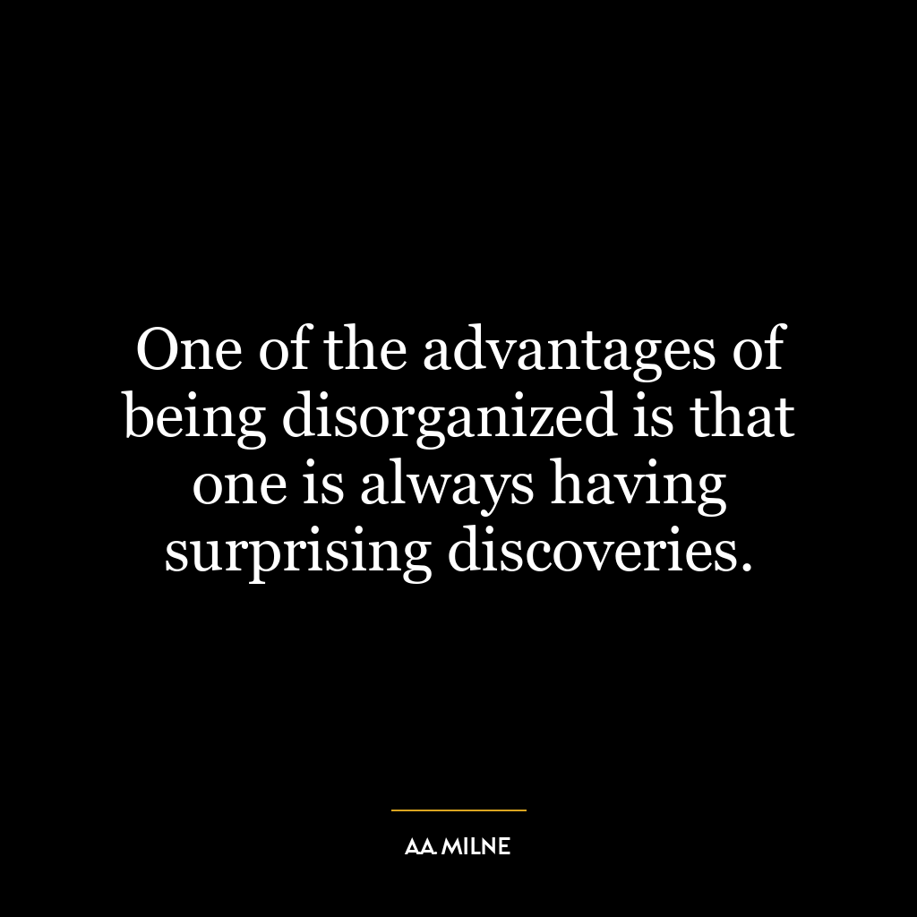 One of the advantages of being disorganized is that one is always having surprising discoveries.