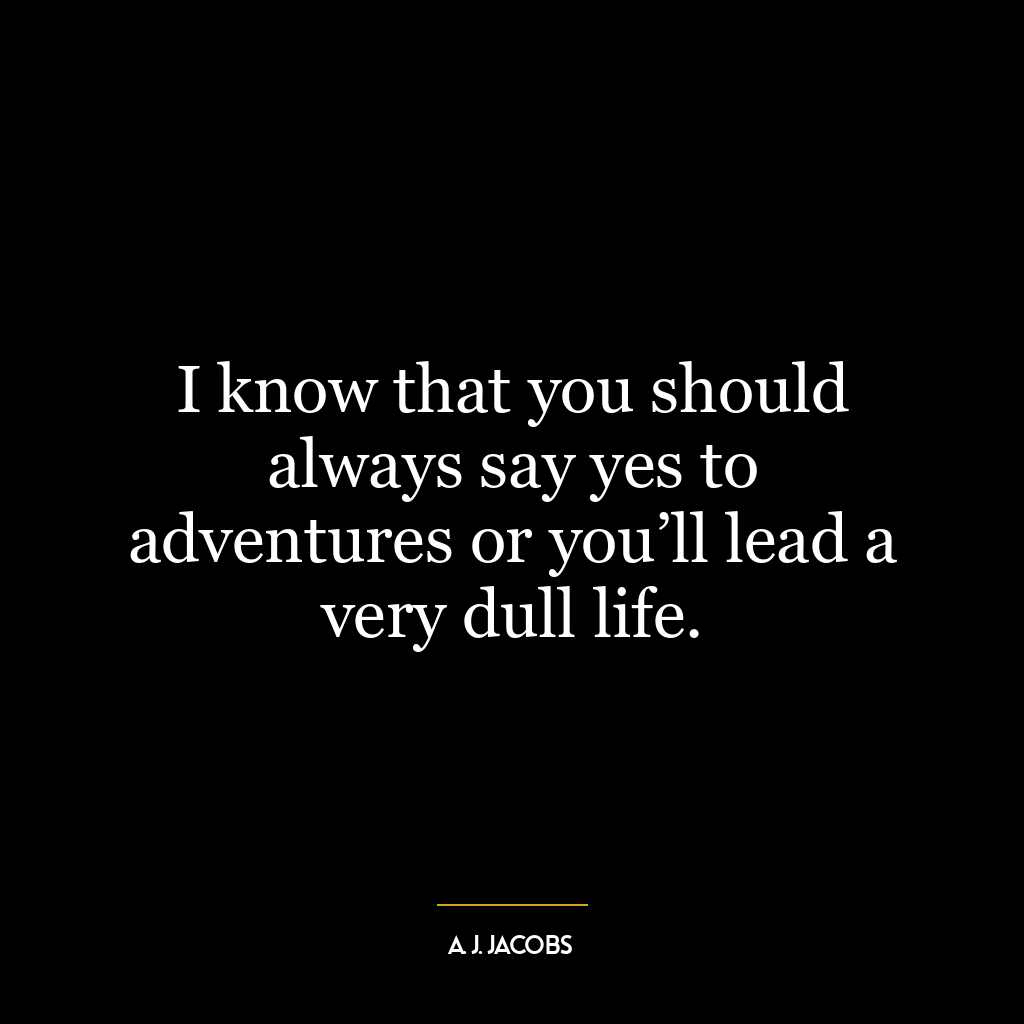 I know that you should always say yes to adventures or you’ll lead a very dull life.