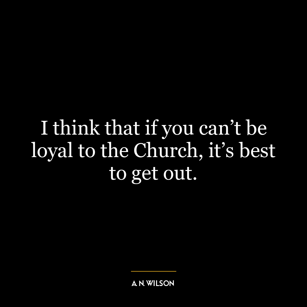 I think that if you can’t be loyal to the Church, it’s best to get out.