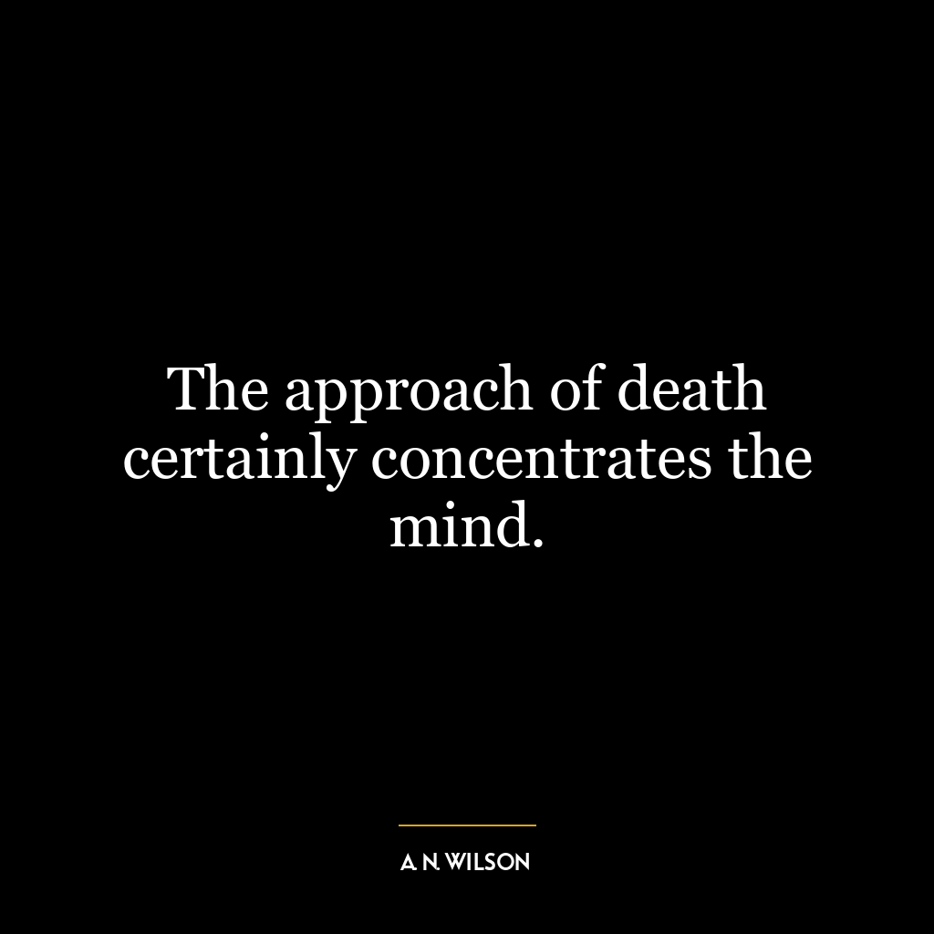 The approach of death certainly concentrates the mind.