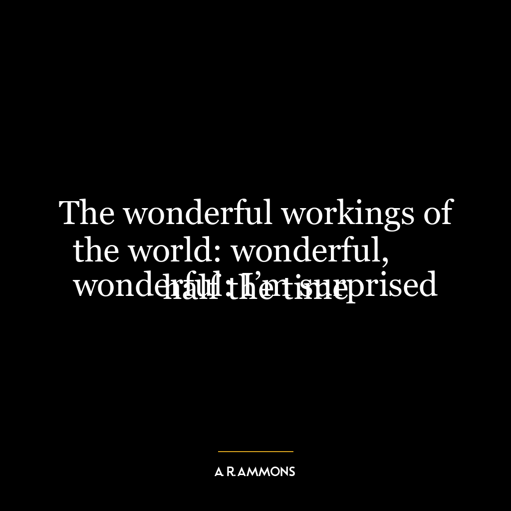 The wonderful workings of the world: wonderful,
wonderful: I’m surprised half the time