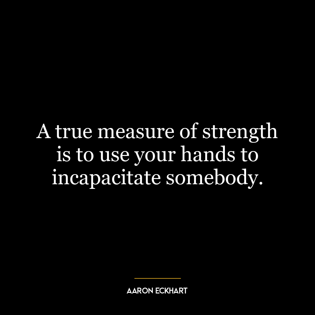 A true measure of strength is to use your hands to incapacitate somebody.