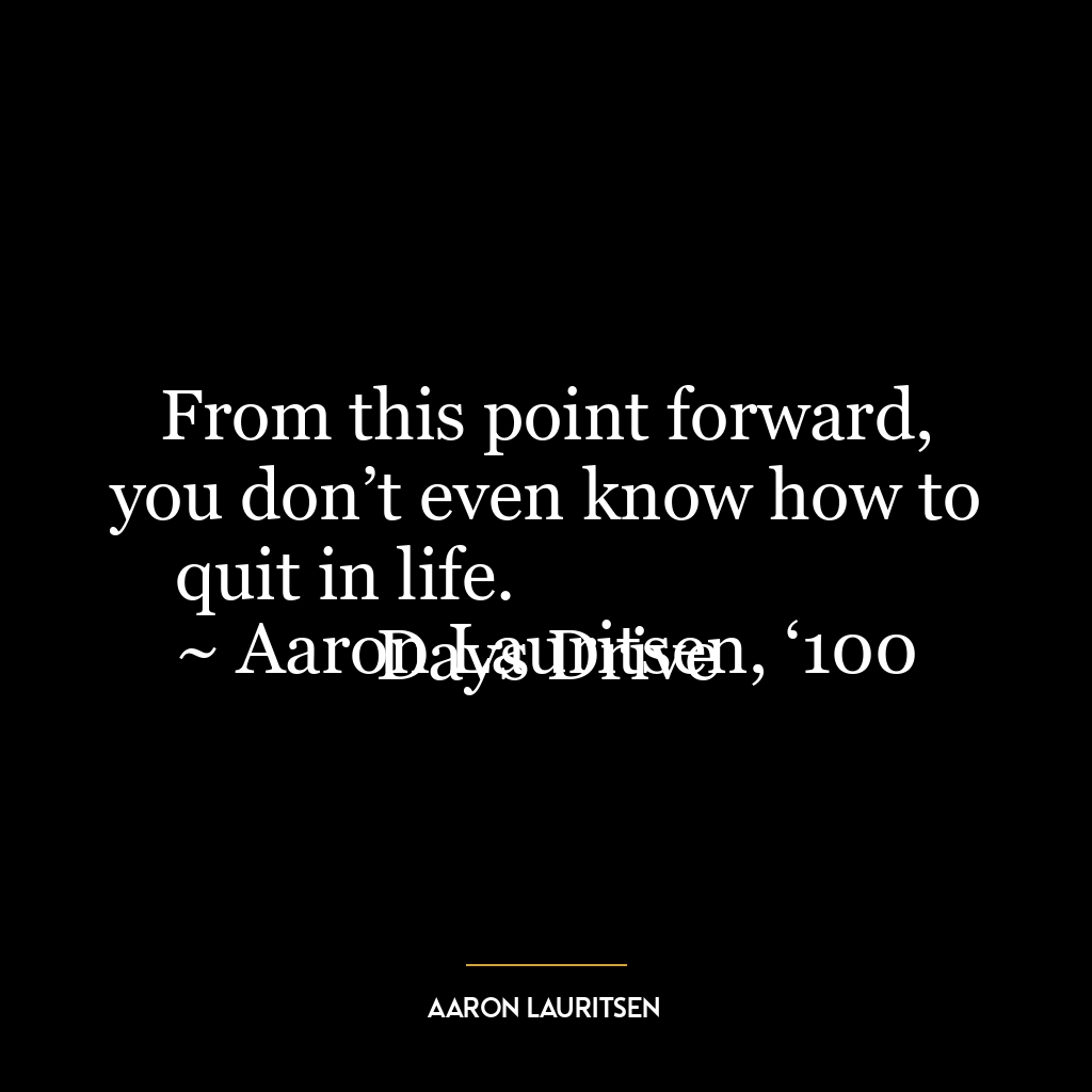 From this point forward, you don’t even know how to quit in life.
~ Aaron Lauritsen, ‘100 Days Drive