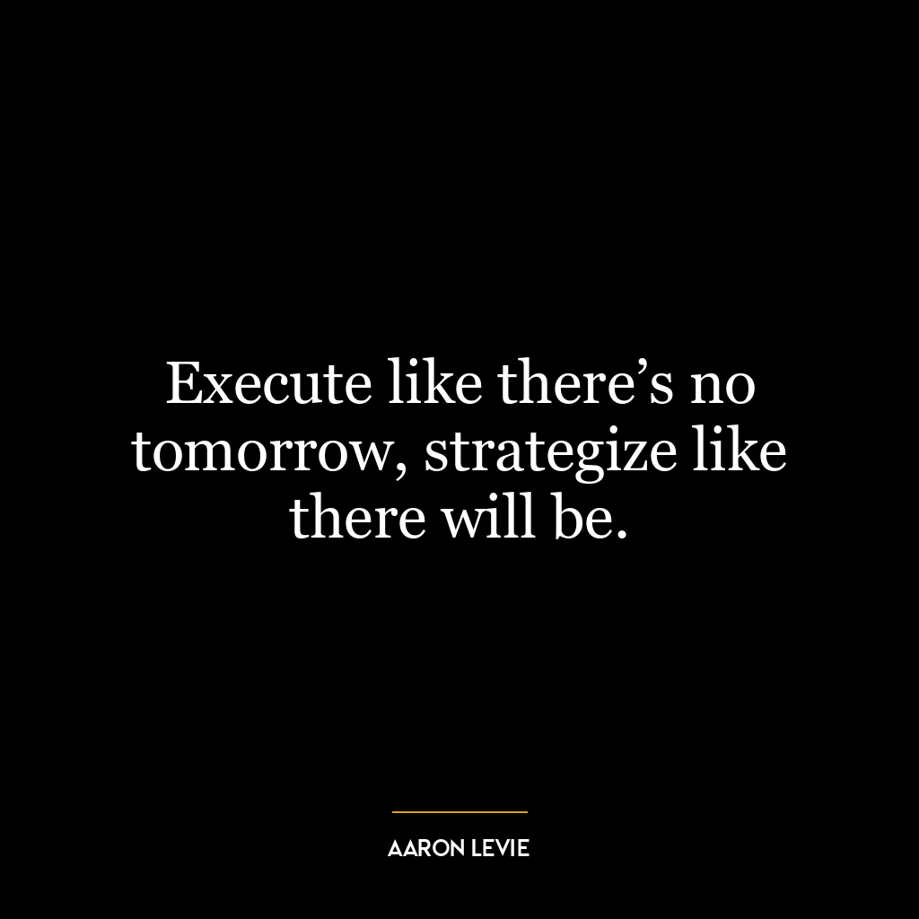 Execute like there’s no tomorrow, strategize like there will be.