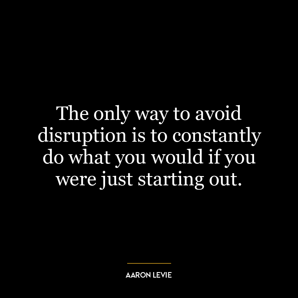 The only way to avoid disruption is to constantly do what you would if you were just starting out.