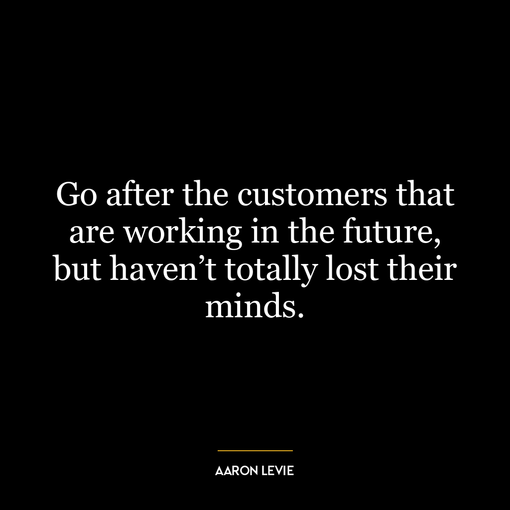 Go after the customers that are working in the future, but haven’t totally lost their minds.