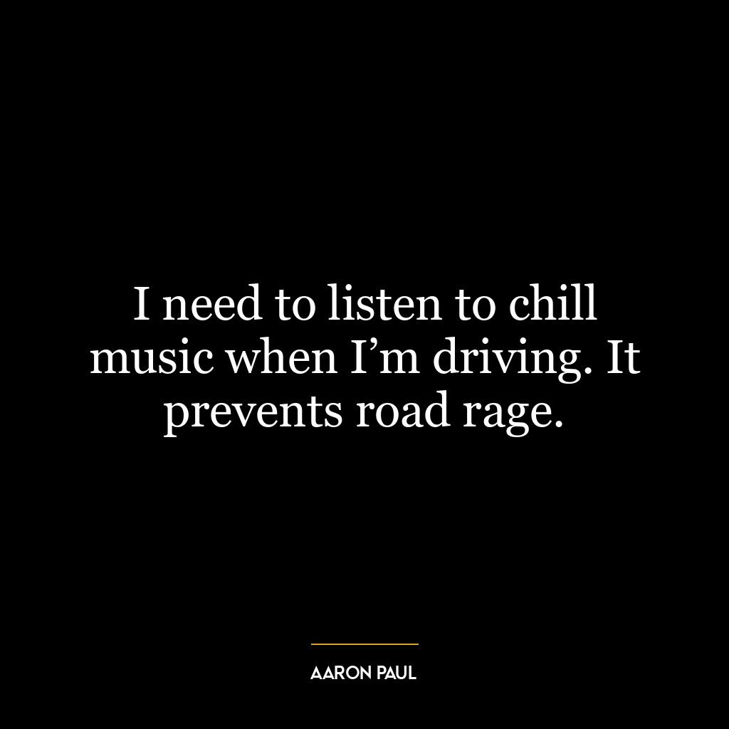 I need to listen to chill music when I’m driving. It prevents road rage.