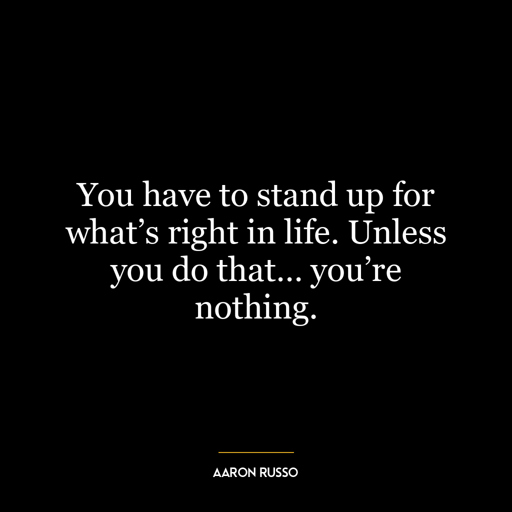 You have to stand up for what’s right in life. Unless you do that… you’re nothing.