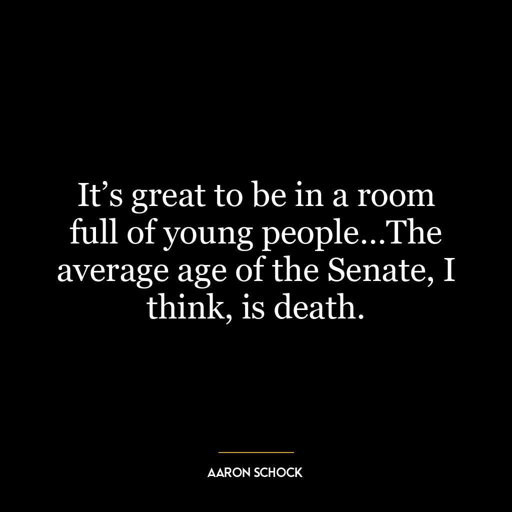 It’s great to be in a room full of young people…The average age of the Senate, I think, is death.