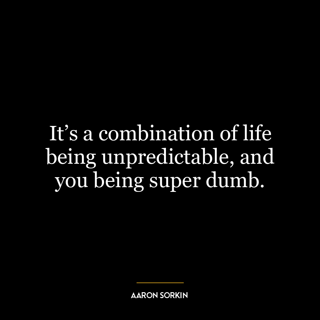 It’s a combination of life being unpredictable, and you being super dumb.