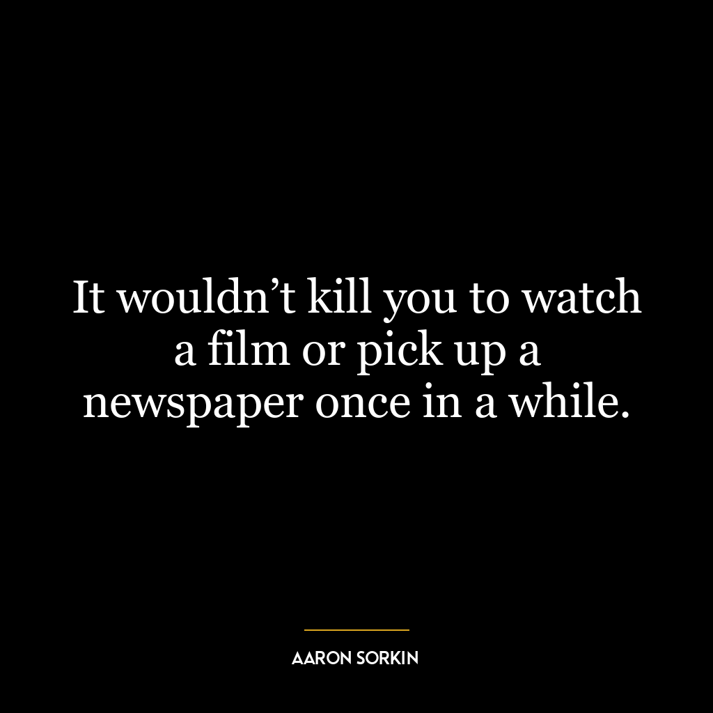 It wouldn’t kill you to watch a film or pick up a newspaper once in a while.