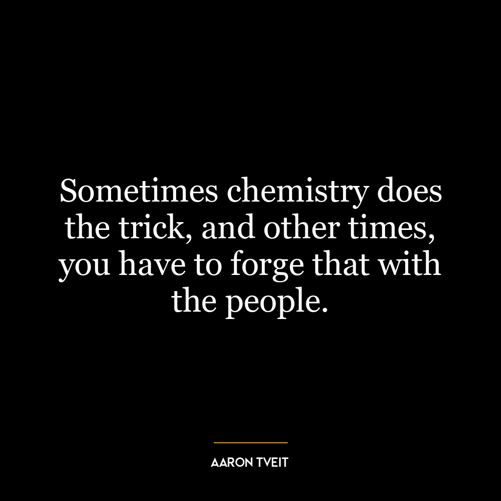 Sometimes chemistry does the trick, and other times, you have to forge that with the people.