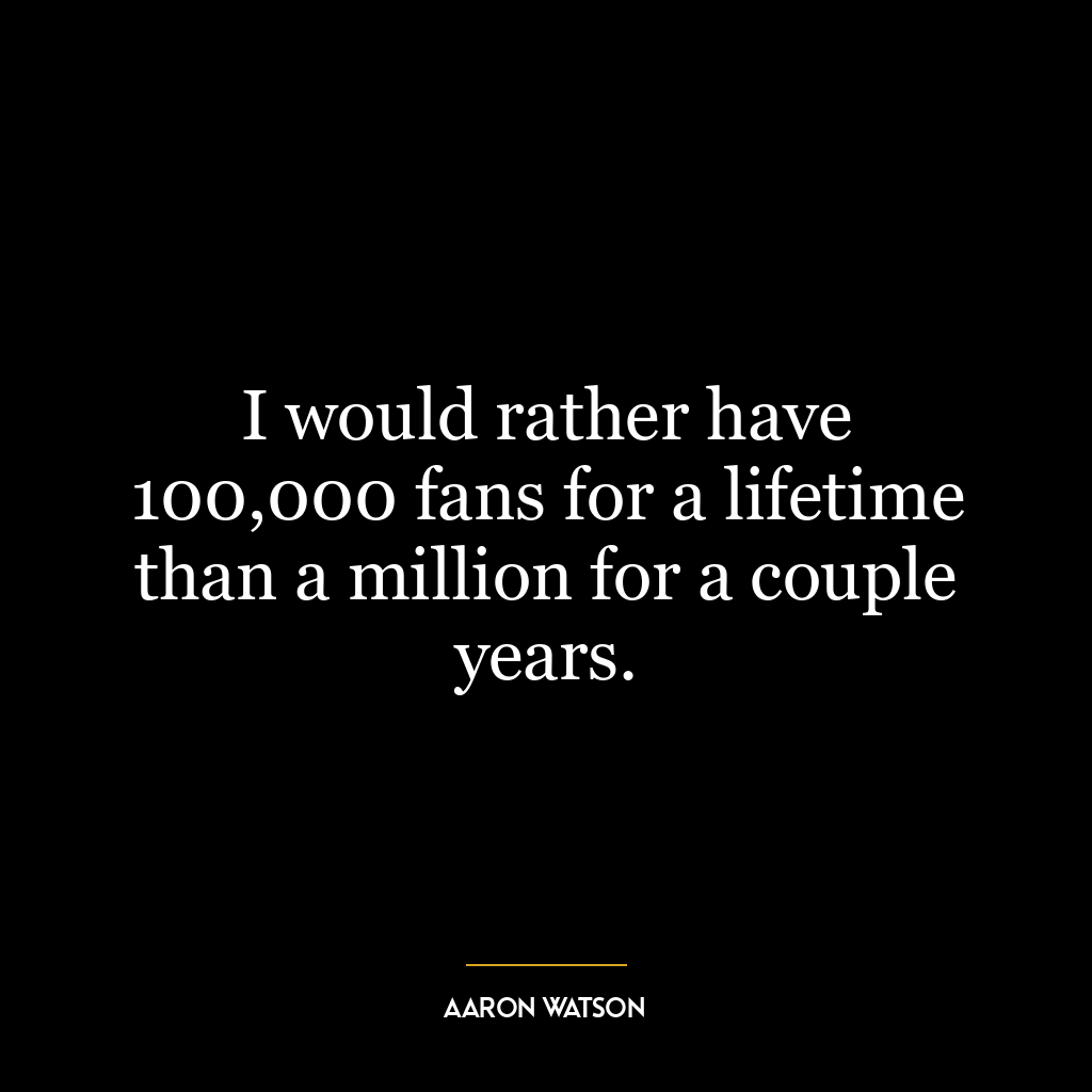 I would rather have 100,000 fans for a lifetime than a million for a couple years.