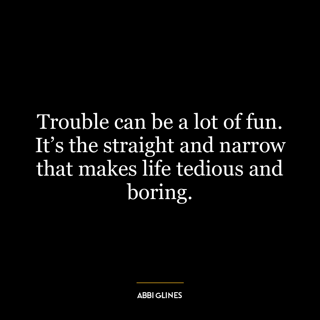 Trouble can be a lot of fun. It’s the straight and narrow that makes life tedious and boring.