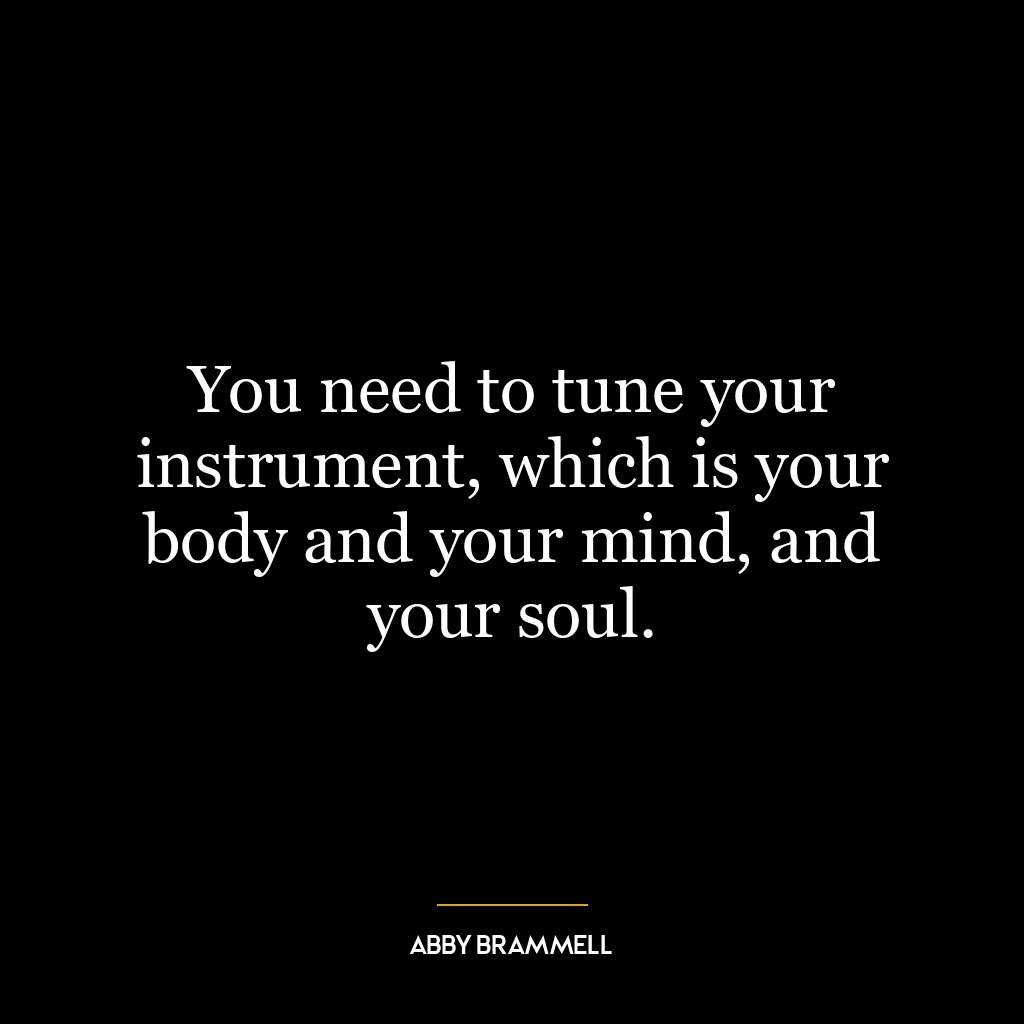 You need to tune your instrument, which is your body and your mind, and your soul.