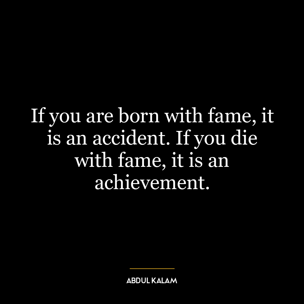 If you are born with fame, it is an accident. If you die with fame, it is an achievement.