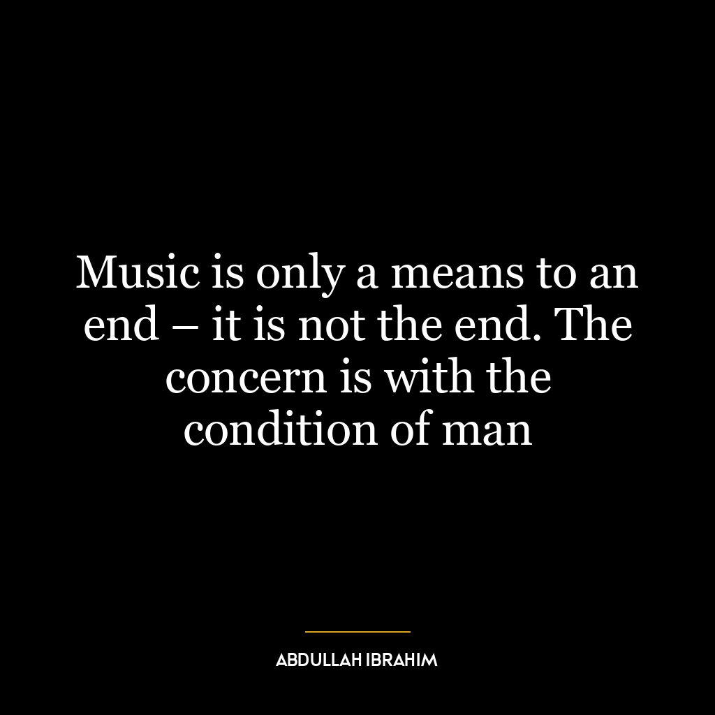 Music is only a means to an end – it is not the end. The concern is with the condition of man