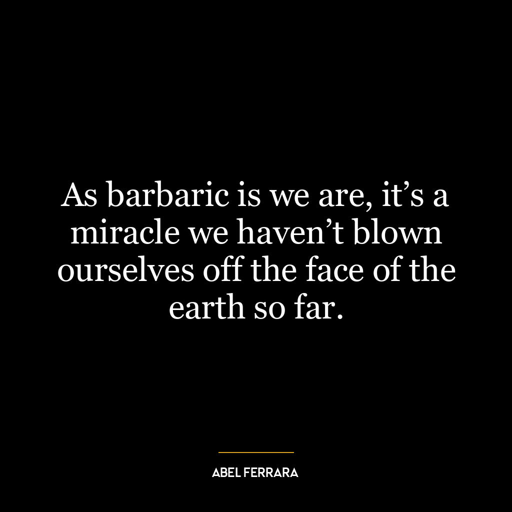 As barbaric is we are, it’s a miracle we haven’t blown ourselves off the face of the earth so far.