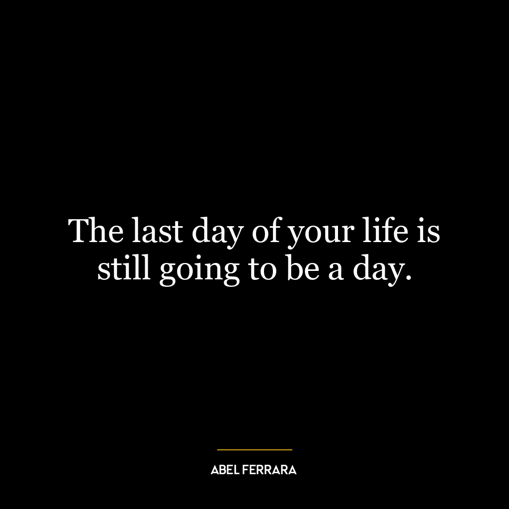 The last day of your life is still going to be a day.