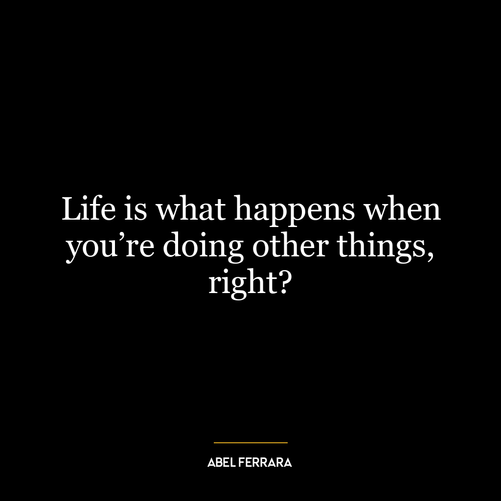 Life is what happens when you’re doing other things, right?