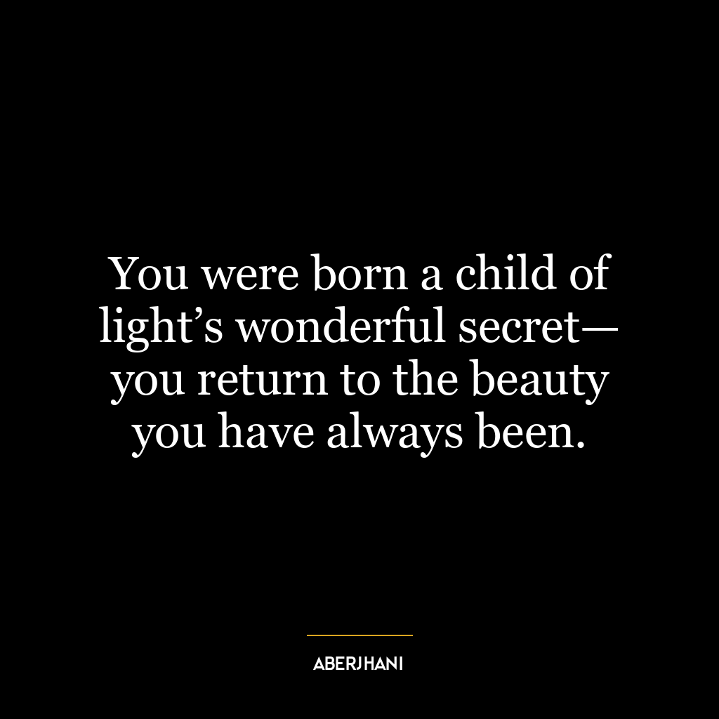 You were born a child of light’s wonderful secret— you return to the beauty you have always been.