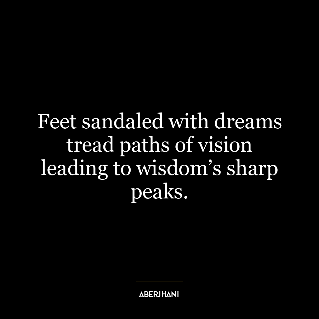 Feet sandaled with dreams tread paths of vision leading to wisdom’s sharp peaks.