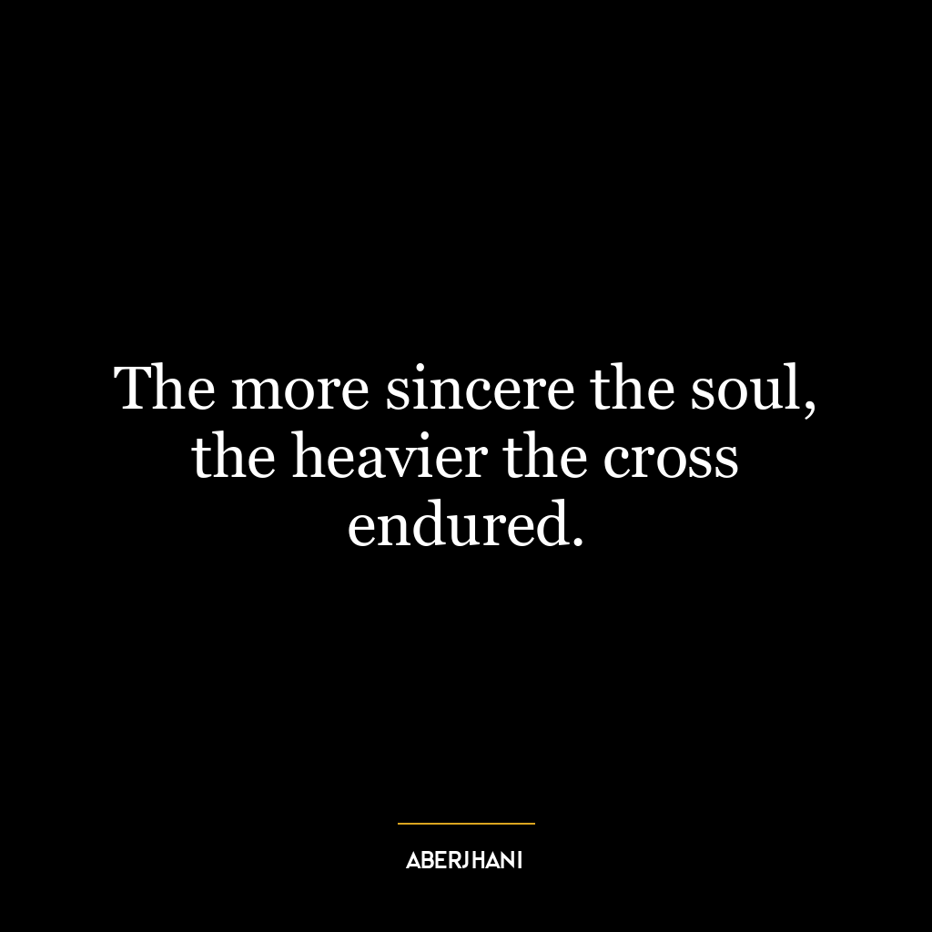 The more sincere the soul, the heavier the cross endured.