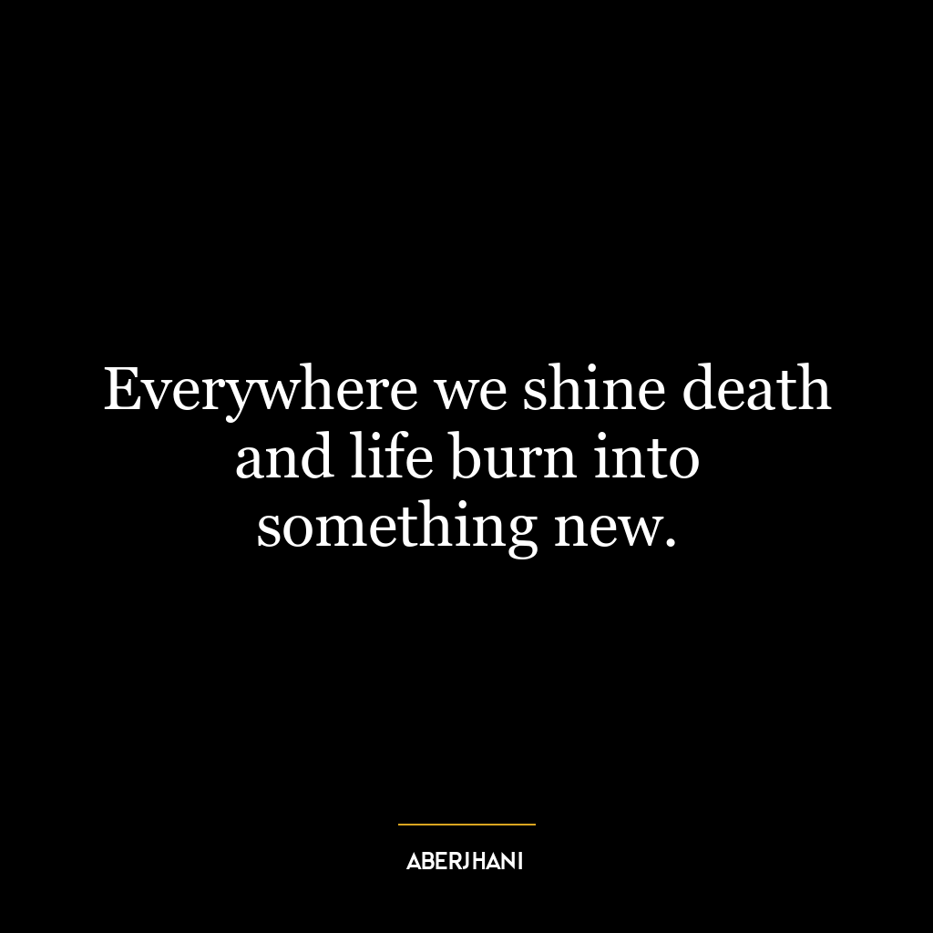 Everywhere we shine death and life burn into something new.