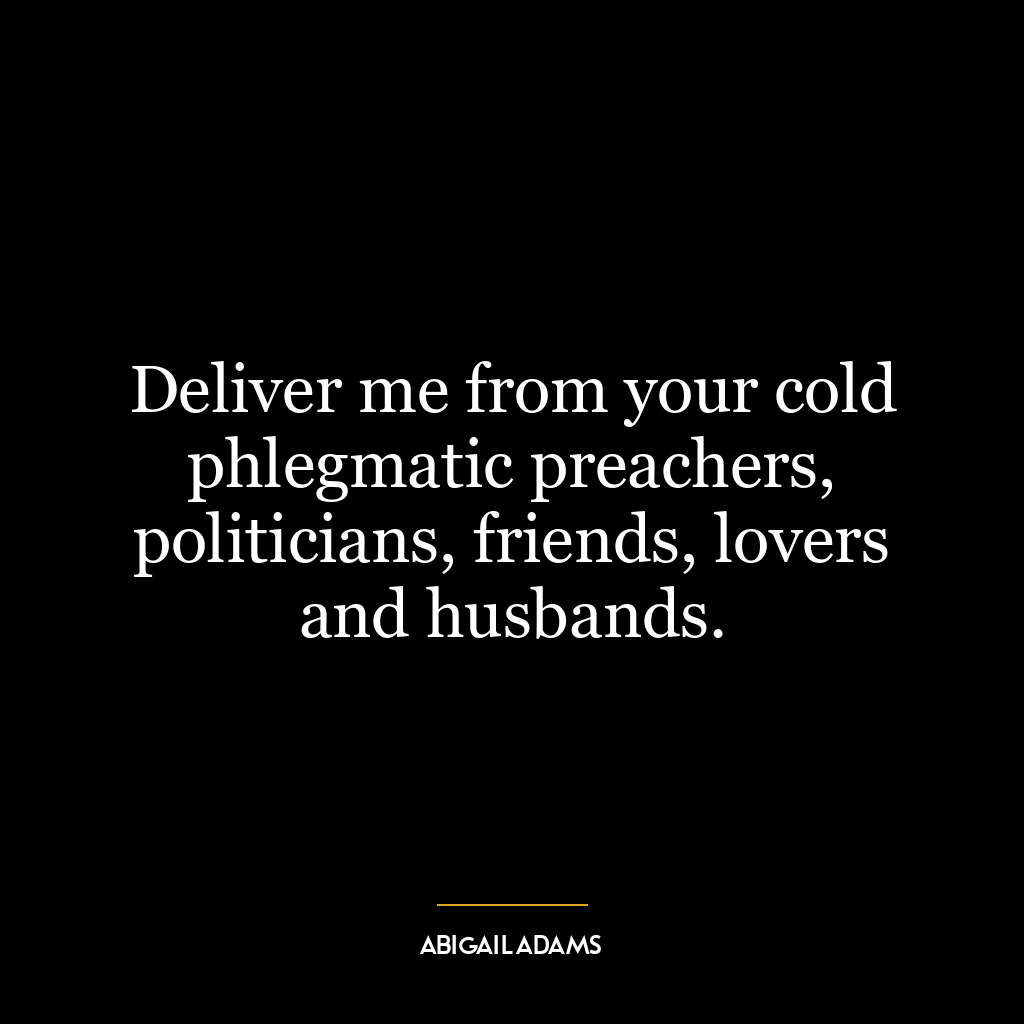 Deliver me from your cold phlegmatic preachers, politicians, friends, lovers and husbands.