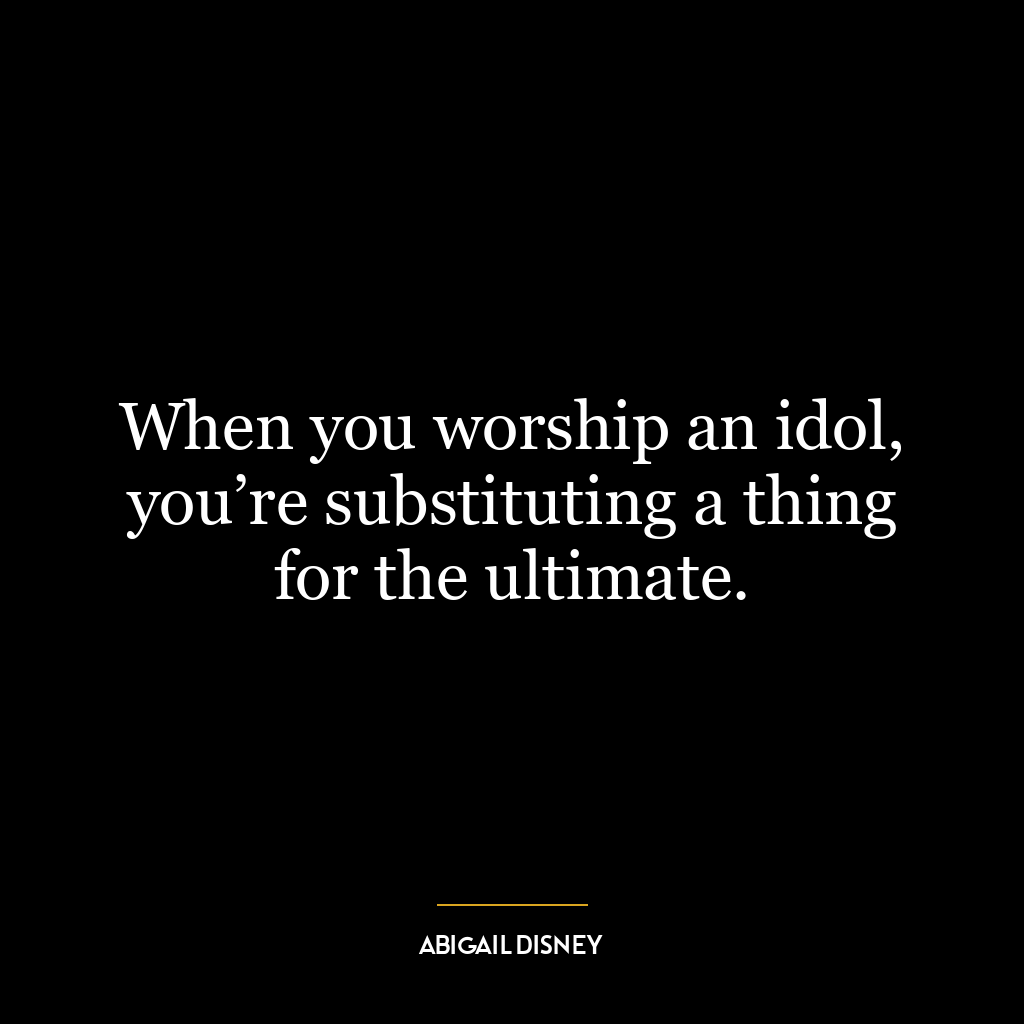 When you worship an idol, you’re substituting a thing for the ultimate.