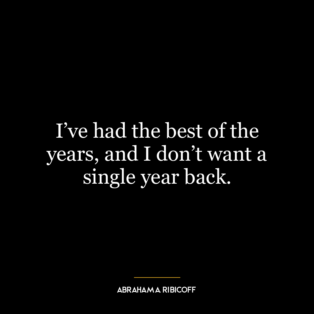 I’ve had the best of the years, and I don’t want a single year back.