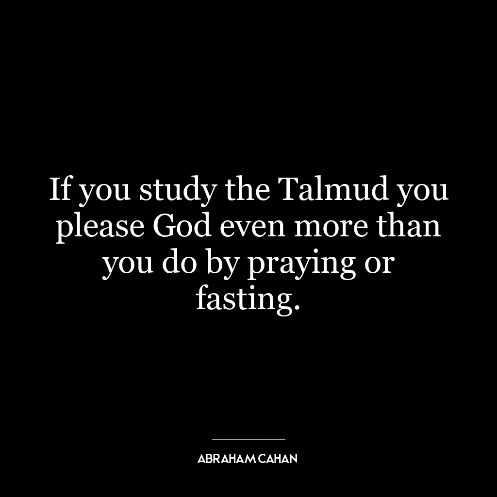 If you study the Talmud you please God even more than you do by praying or fasting.