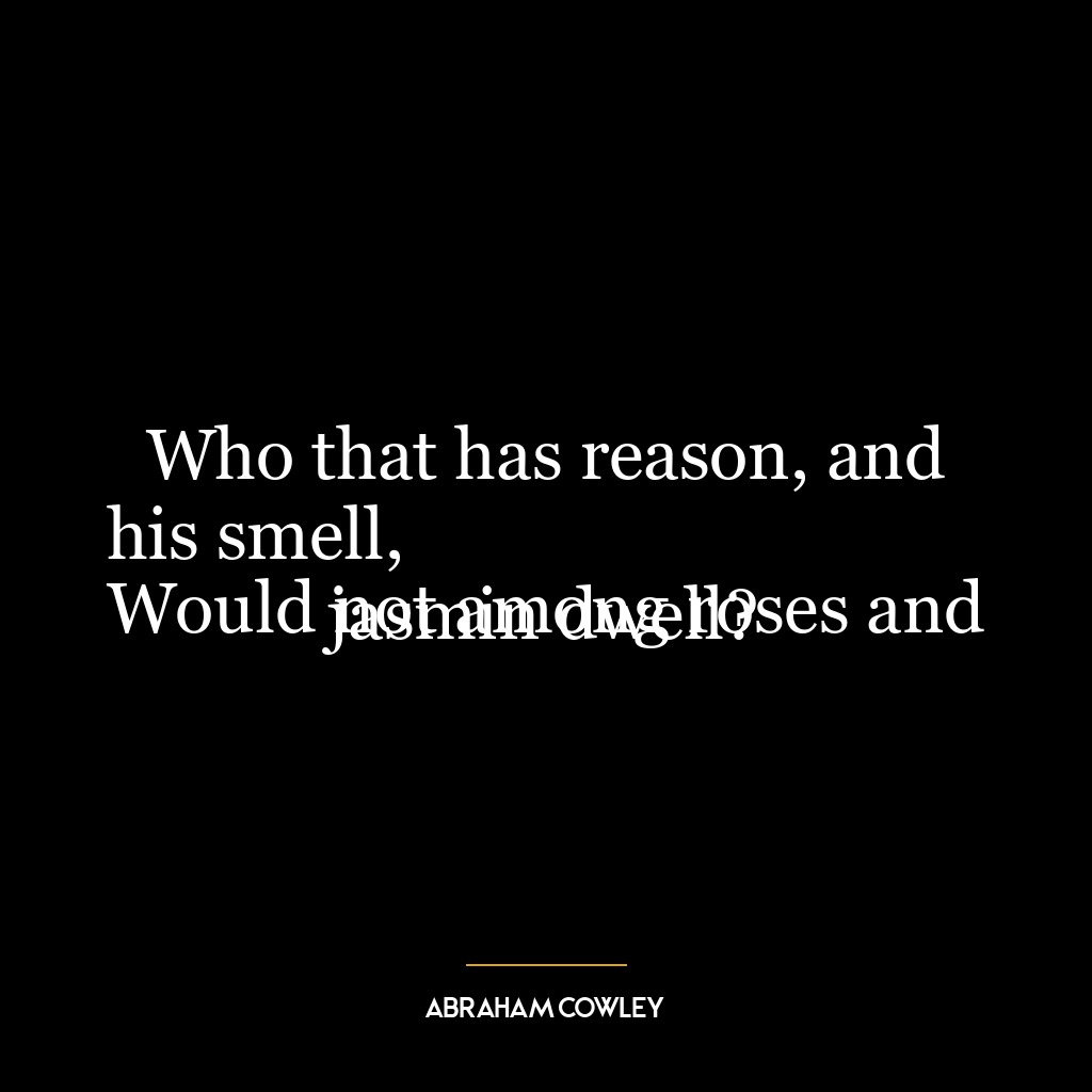 Who that has reason, and his smell,
Would not among roses and jasmin dwell?