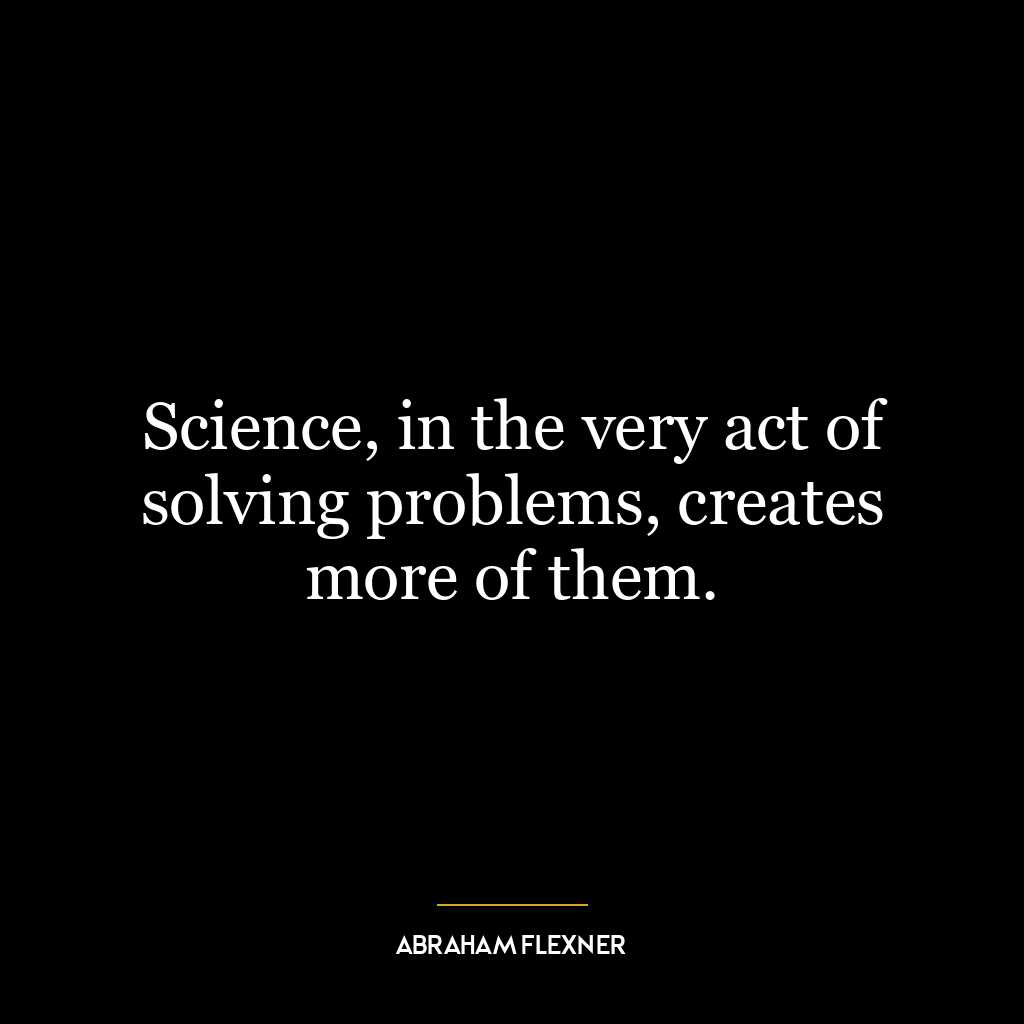 Science, in the very act of solving problems, creates more of them.