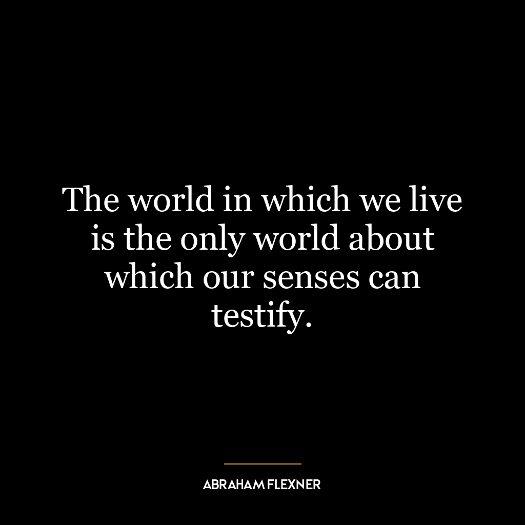 The world in which we live is the only world about which our senses can testify.