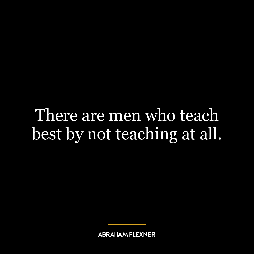 There are men who teach best by not teaching at all.