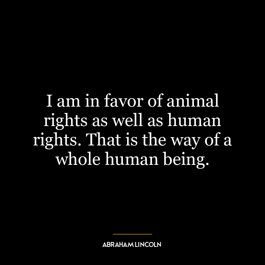 I am in favor of animal rights as well as human rights. That is the way of a whole human being.