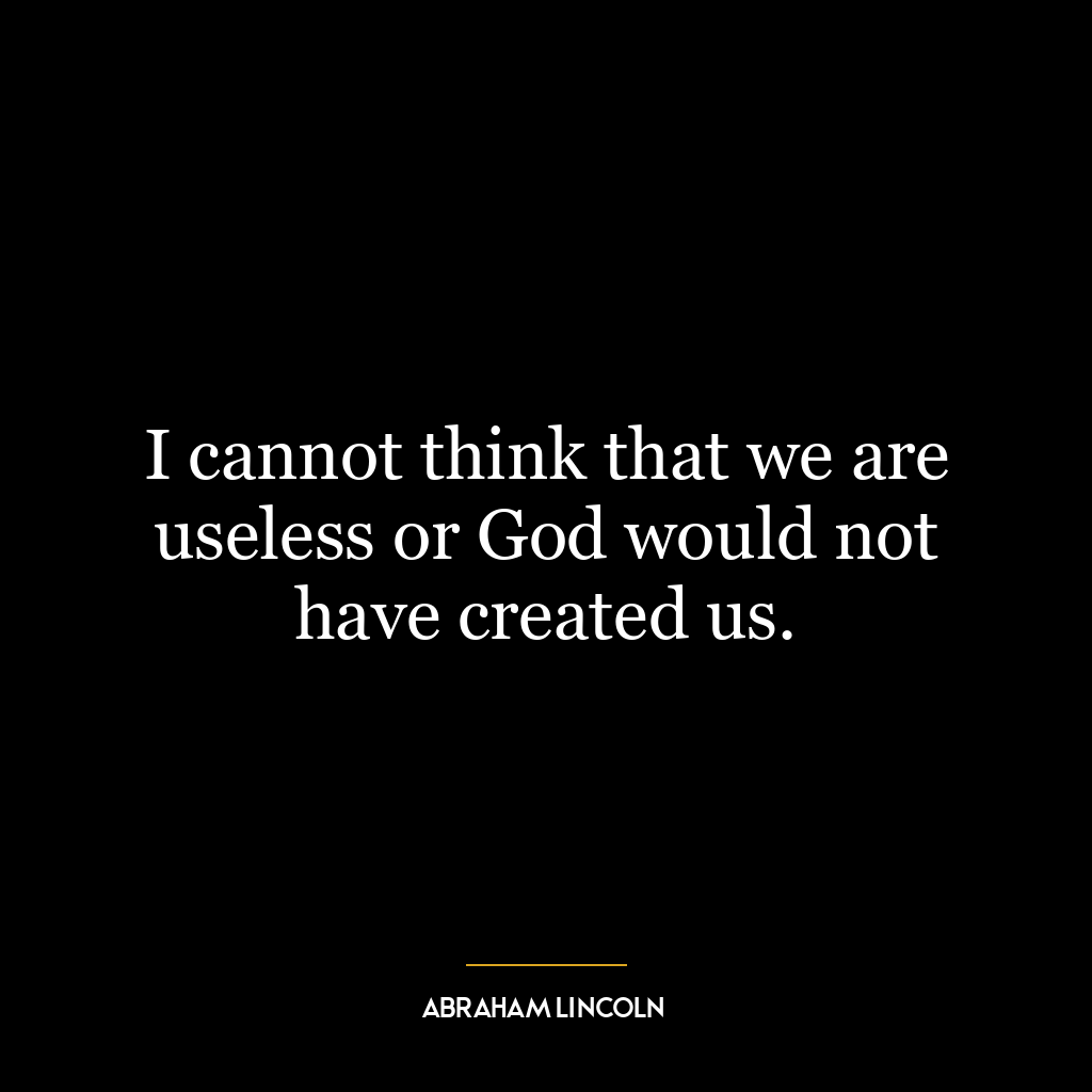 I cannot think that we are useless or God would not have created us.