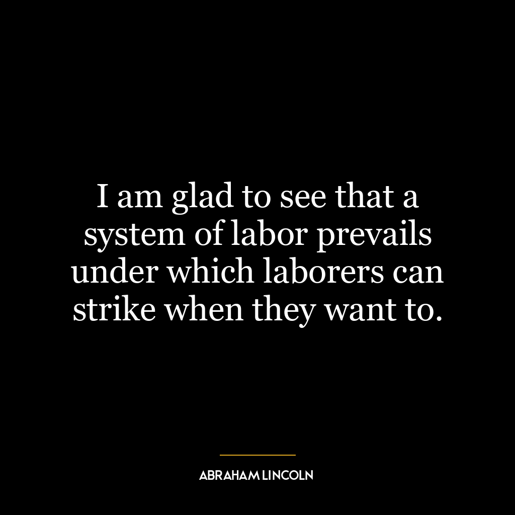 I am glad to see that a system of labor prevails under which laborers can strike when they want to.