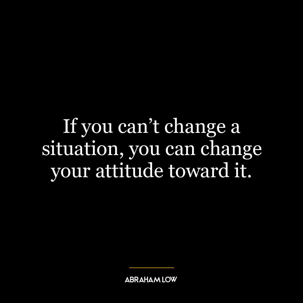 If you can’t change a situation, you can change your attitude toward it.