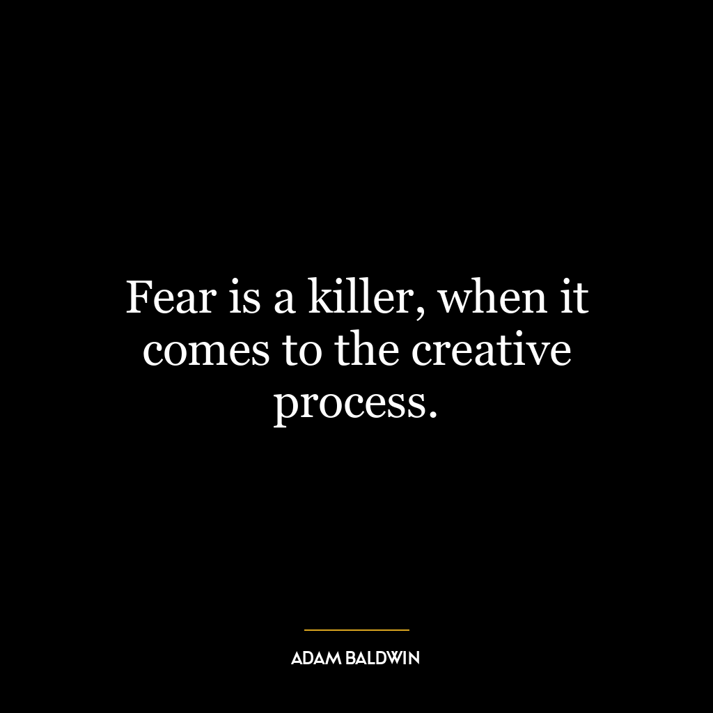 Fear is a killer, when it comes to the creative process.