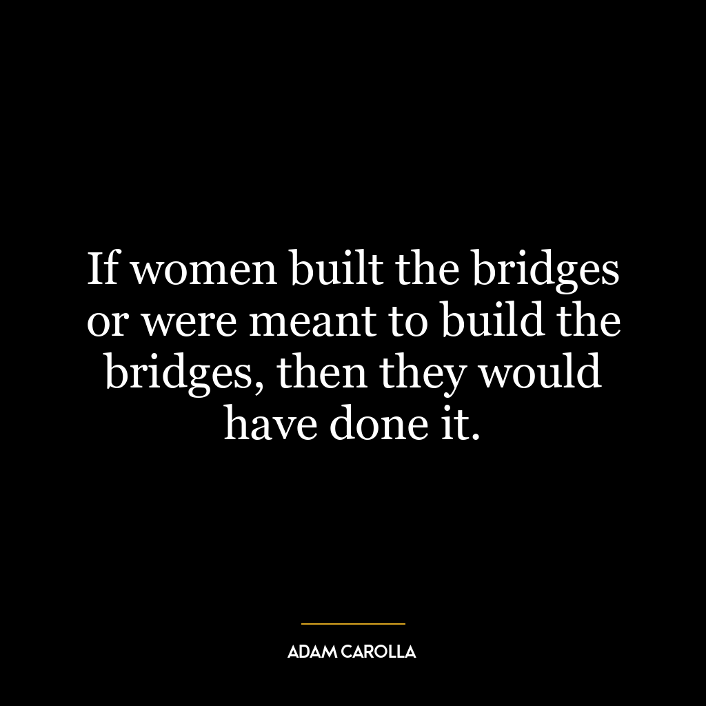 If women built the bridges or were meant to build the bridges, then they would have done it.