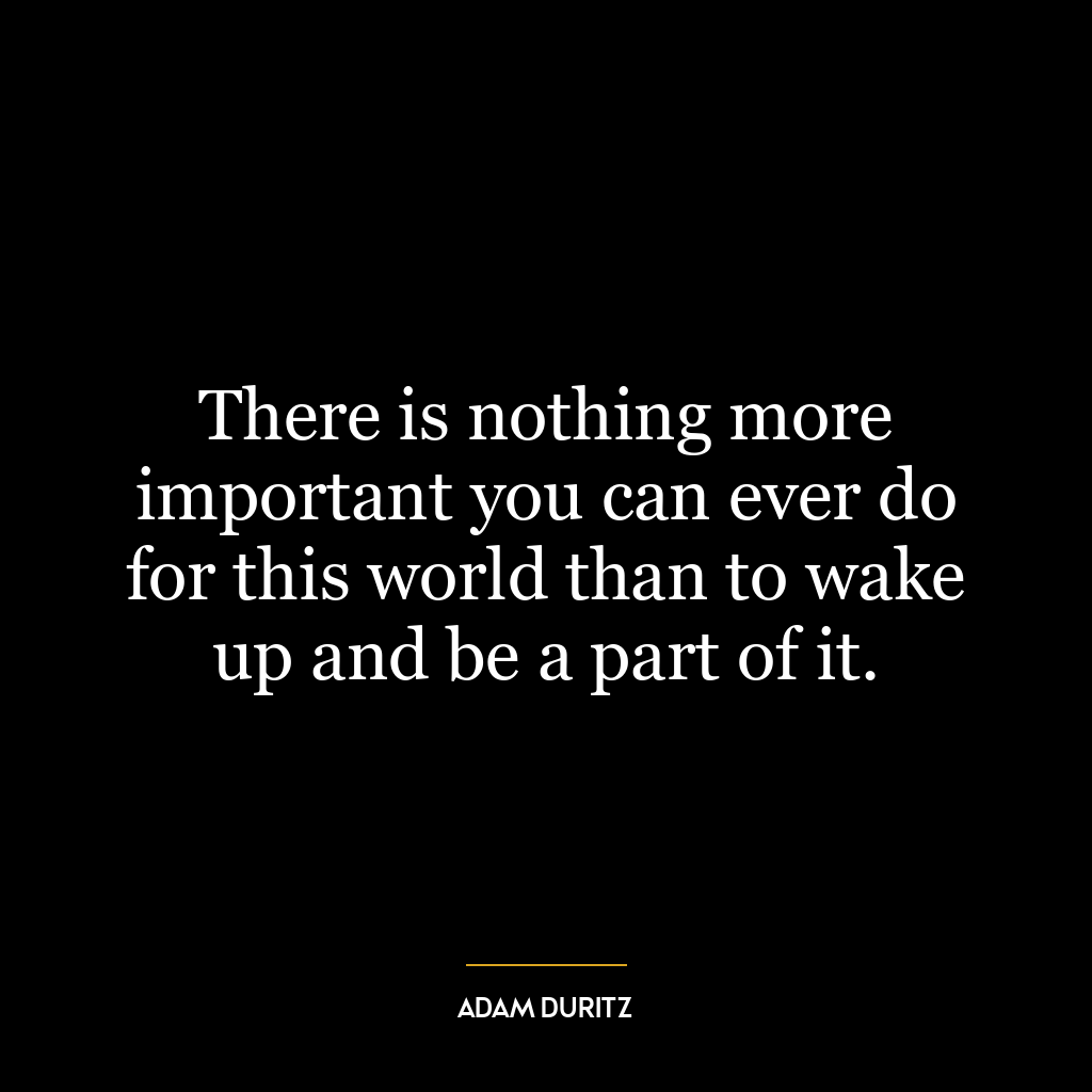 There is nothing more important you can ever do for this world than to wake up and be a part of it.