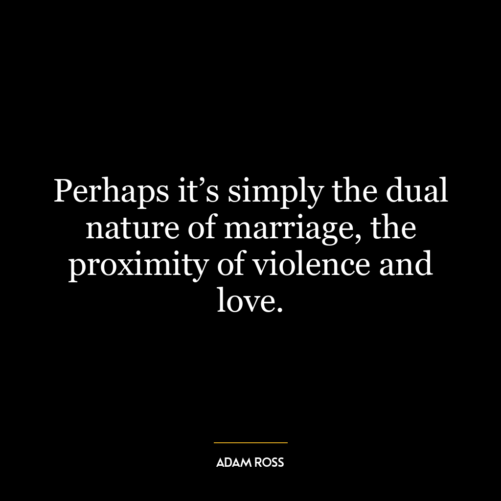 Perhaps it’s simply the dual nature of marriage, the proximity of violence and love.