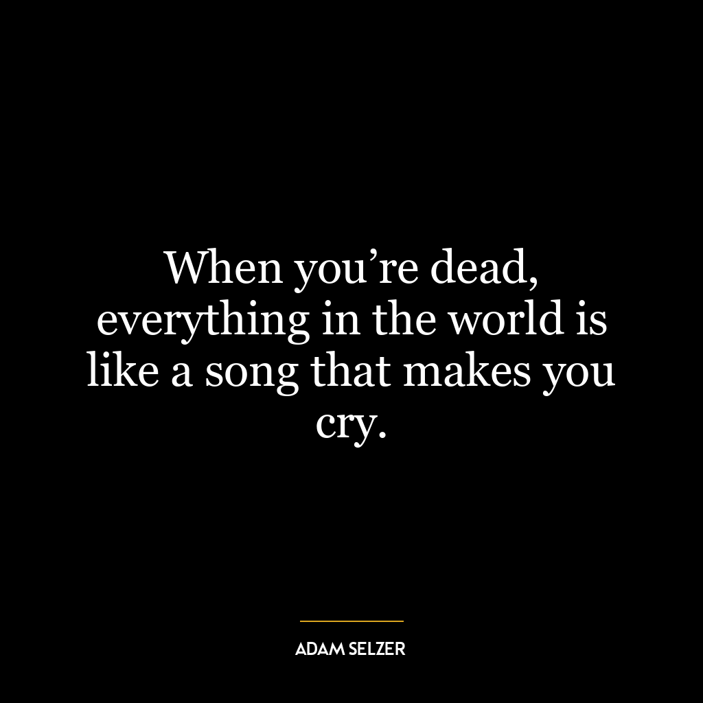 When you’re dead, everything in the world is like a song that makes you cry.